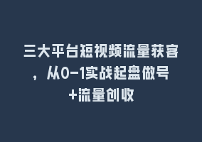 三大平台短视频流量获客，从0-1实战起盘做号+流量创收868网课-868网课系统868网课系统