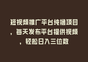 短视频推广平台纯撸项目，每天发布平台提供视频，轻松日入三位数868网课-868网课系统868网课系统