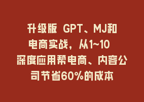 升级版 GPT、MJ和电商实战，从1~10 深度应用帮电商、内容公司节省60%的成本868网课-868网课系统868网课系统