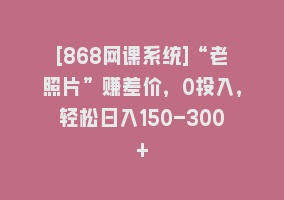 [868网课系统]“老照片”赚差价，0投入，轻松日入150-300+868网课-868网课系统868网课系统