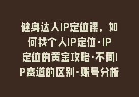 健身达人IP定位课，如何找个人IP定位·IP定位的黄金攻略·不同IP赛道的区别·账号分析与搭建868网课-868网课系统868网课系统