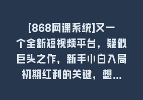 [868网课系统]又一个全新短视频平台，疑似巨头之作，新手小白入局初期红利的关键，想…868网课-868网课系统868网课系统