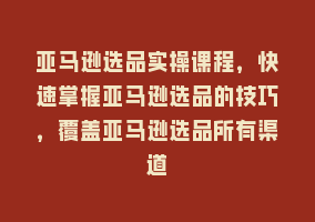 亚马逊选品实操课程，快速掌握亚马逊选品的技巧，覆盖亚马逊选品所有渠道868网课-868网课系统868网课系统