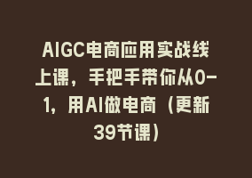 AIGC电商应用实战线上课，手把手带你从0-1，用AI做电商（更新39节课）868网课-868网课系统868网课系统