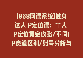 [868网课系统]健身达人IP定位课：个人IP定位黄金攻略/不同IP赛道区别/账号分析与搭建868网课-868网课系统868网课系统