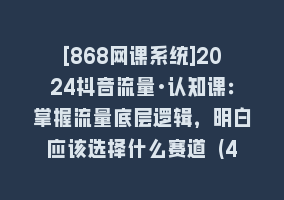 [868网课系统]2024抖音流量·认知课：掌握流量底层逻辑，明白应该选择什么赛道 (43节课)868网课-868网课系统868网课系统