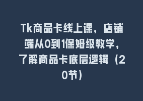 Tk商品卡线上课，店铺端从0到1保姆级教学，了解商品卡底层逻辑（20节）868网课-868网课系统868网课系统