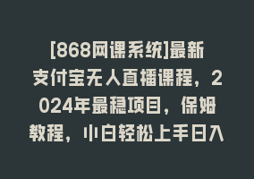 [868网课系统]最新支付宝无人直播课程，2024年最稳项目，保姆教程，小白轻松上手日入500+868网课-868网课系统868网课系统