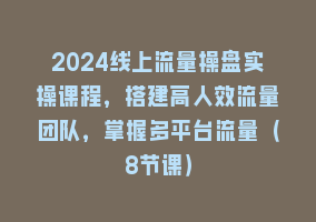 2024线上流量操盘实操课程，搭建高人效流量团队，掌握多平台流量（8节课）868网课-868网课系统868网课系统