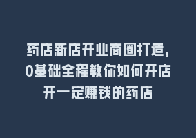 药店新店开业商圈打造，0基础全程教你如何开店开一定赚钱的药店868网课-868网课系统868网课系统