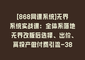 [868网课系统]无界系统实战课：全体系落地无界改版后选择、出价、高投产做付费引流-38节868网课-868网课系统868网课系统