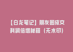 【白龙笔记】朋友圈成交利润倍增秘籍（无水印）868网课-868网课系统868网课系统