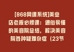 [868网课系统]美业店老板必修课：通俗易懂的美容院总结，解决美容院各种疑难杂症（23节）868网课-868网课系统868网课系统