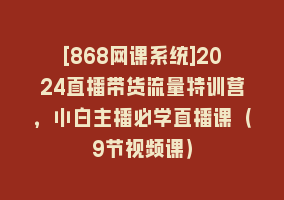 [868网课系统]2024直播带货流量特训营，小白主播必学直播课（9节视频课）868网课-868网课系统868网课系统