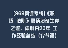 [868网课系统]《职场 法则》职场必备生存之道，体制内20年 工作经验总结（17节课）868网课-868网课系统868网课系统