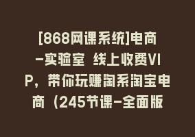 [868网课系统]电商-实验室 线上收费VIP，带你玩赚淘系淘宝电商（245节课-全面版）868网课-868网课系统868网课系统