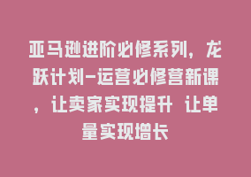 亚马逊进阶必修系列，龙跃计划-运营必修营新课，让卖家实现提升 让单量实现增长868网课-868网课系统868网课系统