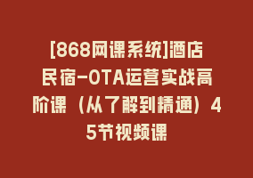 [868网课系统]酒店民宿-OTA运营实战高阶课（从了解到精通）45节视频课868网课-868网课系统868网课系统