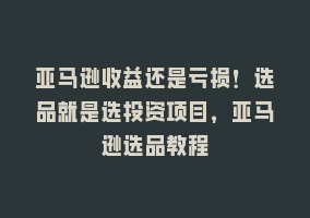 亚马逊收益还是亏损！选品就是选投资项目，亚马逊选品教程868网课-868网课系统868网课系统