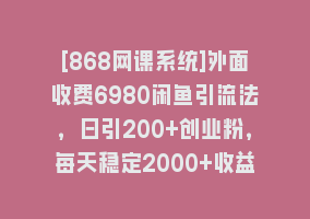 [868网课系统]外面收费6980闲鱼引流法，日引200+创业粉，每天稳定2000+收益，保姆级教程868网课-868网课系统868网课系统