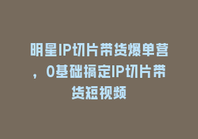 明星IP切片带货爆单营，0基础搞定IP切片带货短视频868网课-868网课系统868网课系统