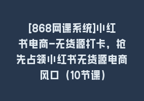 [868网课系统]小红书电商-无货源打卡，抢先占领小红书无货源电商风口（10节课）868网课-868网课系统868网课系统