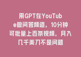 用GPT在YouTube做问答频道，10分钟可批量上百条视频，月入几千美刀不是问题868网课-868网课系统868网课系统