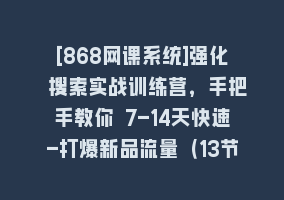 [868网课系统]强化 搜索实战训练营，手把手教你 7-14天快速-打爆新品流量（13节课）868网课-868网课系统868网课系统