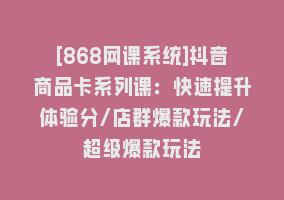 [868网课系统]抖音商品卡系列课：快速提升体验分/店群爆款玩法/超级爆款玩法868网课-868网课系统868网课系统