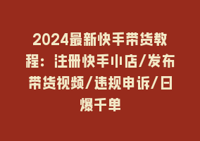 2024最新快手带货教程：注册快手小店/发布带货视频/违规申诉/日爆千单868网课-868网课系统868网课系统