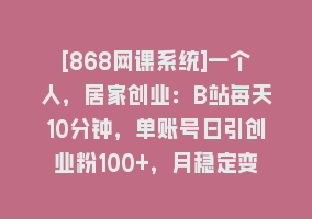 [868网课系统]一个人，居家创业：B站每天10分钟，单账号日引创业粉100+，月稳定变现5W868网课-868网课系统868网课系统