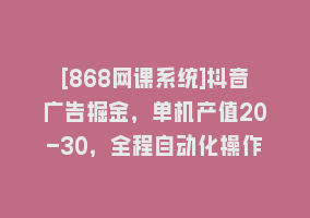 [868网课系统]抖音广告掘金，单机产值20-30，全程自动化操作868网课-868网课系统868网课系统