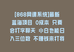 [868网课系统]最新蓝海项目 0成本 只要会打字聊天 小白也能日入三位数 不赚钱来打我868网课-868网课系统868网课系统