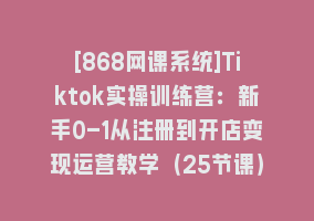 [868网课系统]Tiktok实操训练营：新手0-1从注册到开店变现运营教学（25节课）868网课-868网课系统868网课系统