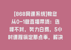 [868网课系统]教您从0-1做直播带货：选择不对，努力白费，5小时课程搞定那点事，解决…868网课-868网课系统868网课系统