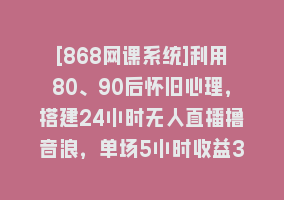 [868网课系统]利用80、90后怀旧心理，搭建24小时无人直播撸音浪，单场5小时收益3500+…868网课-868网课系统868网课系统