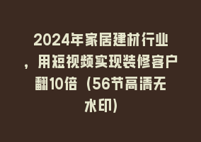 2024年家居建材行业，用短视频实现装修客户翻10倍（56节高清无水印）868网课-868网课系统868网课系统