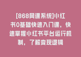 [868网课系统]小红书0基础快速入门课，快速掌握小红书平台运行机制，了解变现逻辑868网课-868网课系统868网课系统