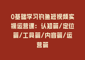 0基础学习钓鱼短视频实操运营课：认知篇/定位篇/工具篇/内容篇/运营篇868网课-868网课系统868网课系统