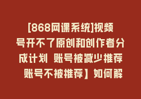 [868网课系统]视频号开不了原创和创作者分成计划 账号被减少推荐 账号不被推荐】如何解决868网课-868网课系统868网课系统