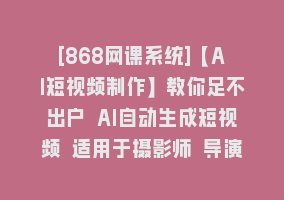 [868网课系统]【AI短视频制作】教你足不出户 AI自动生成短视频 适用于摄影师 导演 剪辑868网课-868网课系统868网课系统