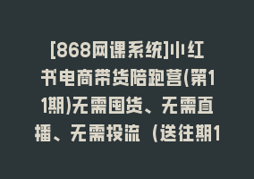 [868网课系统]小红书电商带货陪跑营(第11期)无需囤货、无需直播、无需投流（送往期10套）868网课-868网课系统868网课系统