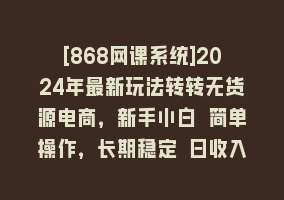 [868网课系统]2024年最新玩法转转无货源电商，新手小白 简单操作，长期稳定 日收入500＋868网课-868网课系统868网课系统