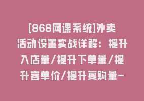 [868网课系统]外卖活动设置实战详解：提升入店量/提升下单量/提升客单价/提升复购量-21节868网课-868网课系统868网课系统