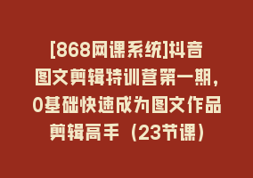 [868网课系统]抖音图文剪辑特训营第一期，0基础快速成为图文作品剪辑高手（23节课）868网课-868网课系统868网课系统