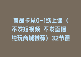 商品卡从0-1线上课（不发短视频 不发直播 纯玩商城推荐）32节课868网课-868网课系统868网课系统