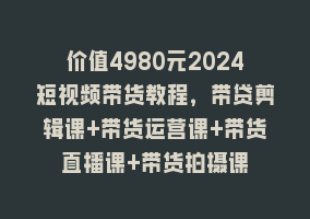 价值4980元2024短视频带货教程，带贷剪辑课+带货运营课+带货直播课+带货拍摄课868网课-868网课系统868网课系统