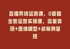 直播带货运营课，0基础全套运营实操课，流量变现+思维模型+多案例呈现868网课-868网课系统868网课系统