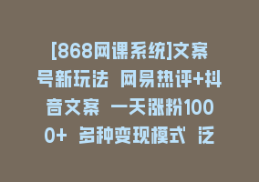 [868网课系统]文案号新玩法 网易热评+抖音文案 一天涨粉1000+ 多种变现模式 泛粉也可变现868网课-868网课系统868网课系统