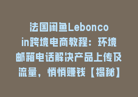 法国闲鱼Leboncoin跨境电商教程：环境邮箱电话解决产品上传及流量，悄悄赚钱【揭秘】868网课-868网课系统868网课系统